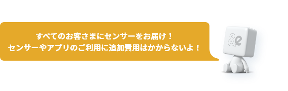 すべてのお客さまにセンサーをお届け!センサーやアプリのご利用に追加費用はかからないよ!